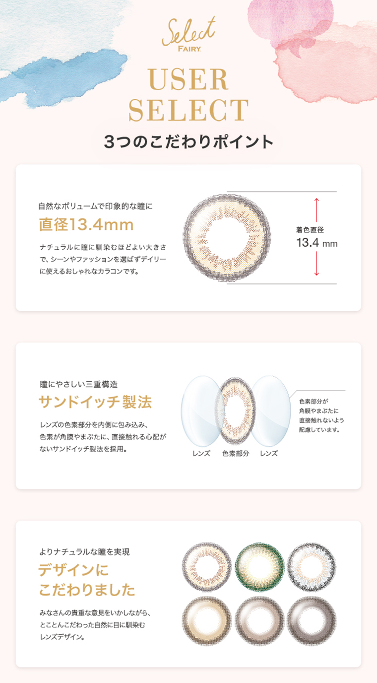安井レイイメージモデルカラコン Select FAIRY USERSELECT -セレクトフェアリー ユーザーセレクト|【Select FAIRY USERSELECT 3つのこだわりポイント】 <自然なボリュームで印象的な瞳に:直径13.4mm>ナチュラルに瞳に馴染むほどよい大きさで、シーンやファッションを選ばずデイリーに使えるおしゃれなカラコンです。<瞳にやさしい三重構造:サンドイッチ製法>レンズの色素部分を内側に包み込み、色素が角膜やまぶたに、直接触れる心配がないサンドイッチ製法を採用。色素部分が 角膜やまぶたに直接触れないよう配慮しています。<よりナチュラルな瞳を実現:デザインにこだわりました>みなさんの貴重な意見をいかしながら、とことんこだわった自然に目に馴染むレンズデザイン。