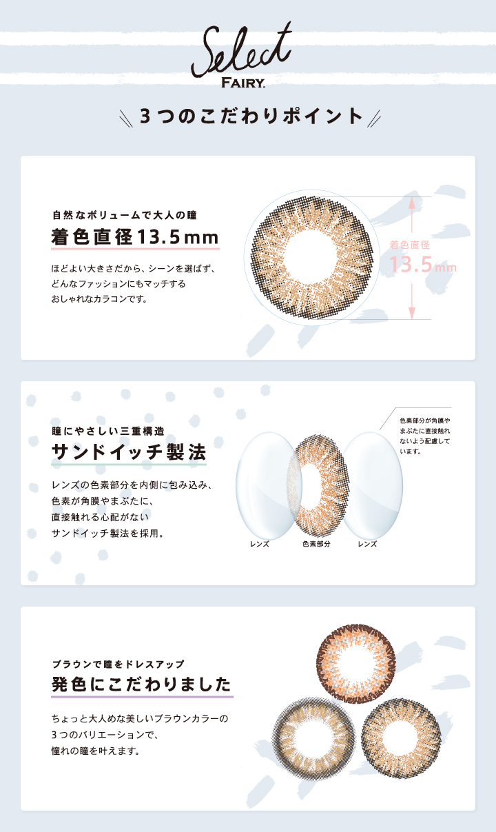 安井レイイメージモデルカラコン Select FAIRY -セレクトフェアリー|【Select FAIRY\3つのこだわりポイント/】<自然なボリュームで大人の瞳 着色直径13.5mm>ほどよい大きさだから、シーンを選ばず、どんなファッションにもマッチするおしゃれなカラコンです。<瞳にやさしい三重構造 サンドイッチ製法>レンズの色素部分を内側に包み込み、色素が角膜やまぶたに、直接触れる心配がないサンドイッチ製法を採用。<ブラウンで瞳をドレスアップ 発色にこだわりました>ちょっと大人めな美しいブラウンカラーの3つのバリエーションで、憧れの瞳を叶えます。