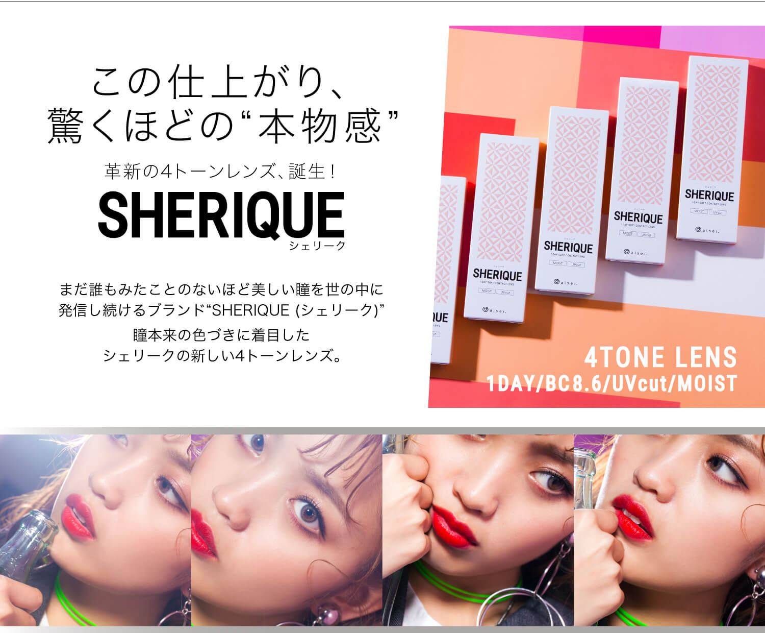 ねおイメージモデルカラコン SHERIQUE-シェリーク|この仕上がり、驚くほどの”本物感”革新の4トーンレンズ、誕生! SHERIQUE-シェリーク まだ誰もみたことのないほど美しい瞳を世の中に発信し続けるブランド”SHERIQUE(シェリーク)”瞳本来の色づきに着目したシェリークの新しい4トーンレンズ。