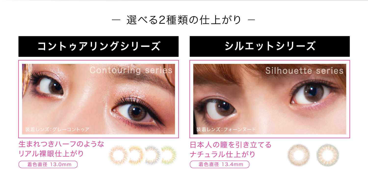 ねおイメージモデルカラコン SHERIQUE-シェリーク|-選べる2種類の仕上がり- コントゥアリングシリーズ Contouring series 装着レンズ:グレーコントゥア 生まれつきハーフのようなリアル裸眼仕上がり 着色直径 13.0mm シルエットシリーズ Silhouette series 装着レンズ:フォーンヌード 日本人の瞳を引き立てるナチュラル仕上がり 着色直径 13.4mm