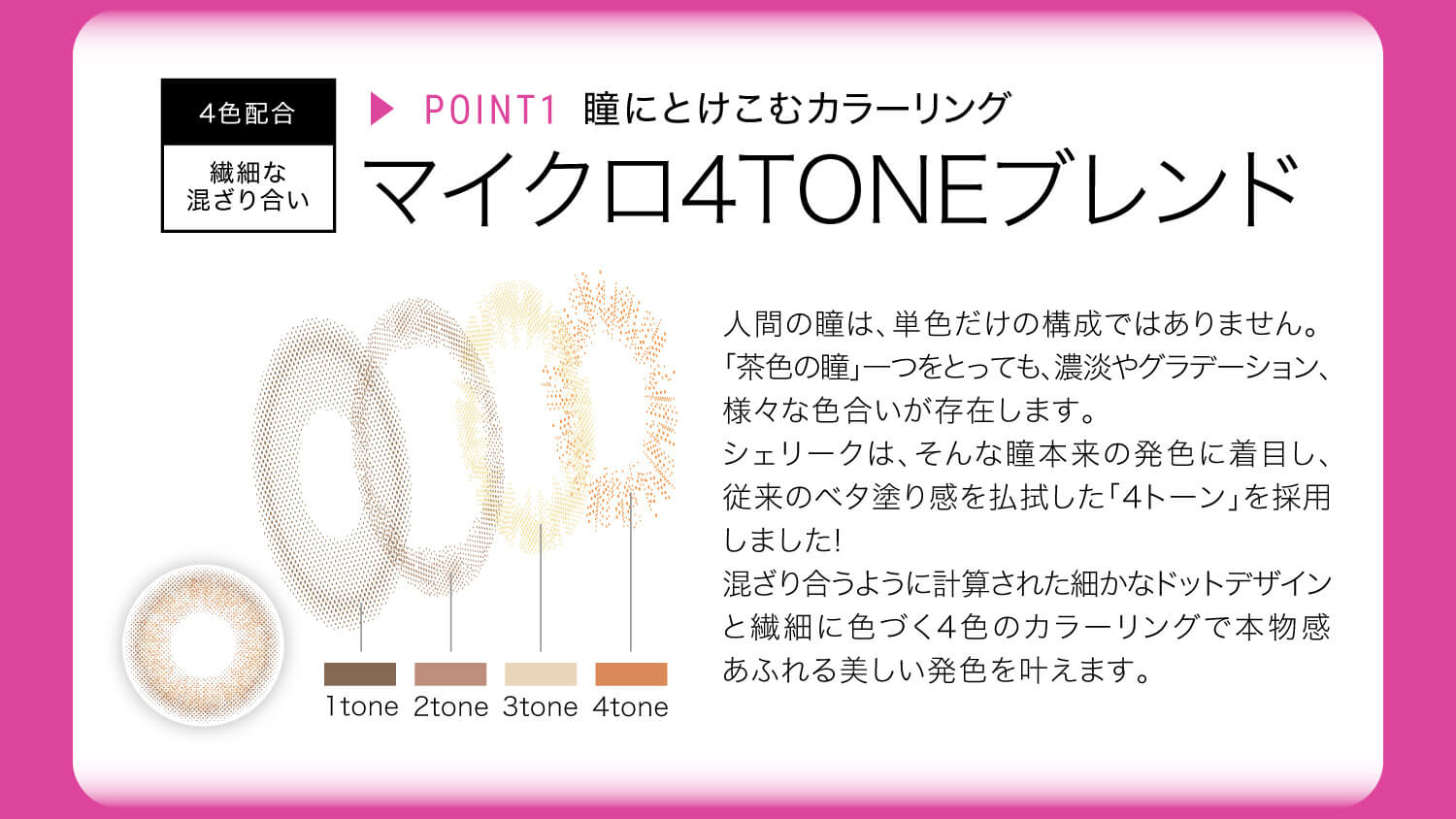 ねおイメージモデルカラコン SHERIQUE-シェリーク|4色配合 繊細な混ざり合い ▸POINT1 瞳にとけこむカラーリング マイクロ4TONEブレンド 人間の瞳は、単色だけの構成ではありません。「茶色の瞳」一つをとっても、濃淡やグラデーション、様々な色合いが存在します。シェリークは、そんな瞳本来の発色に着目し、従来のベタ塗り感を払拭した「4トーン」を採用しました!混ざり合うように計算された細かなドットデザインと繊細に色づく4色のカラーリングで本物感あふれる美しい発色を叶えます。 1tone 2tone 3tone 4tone