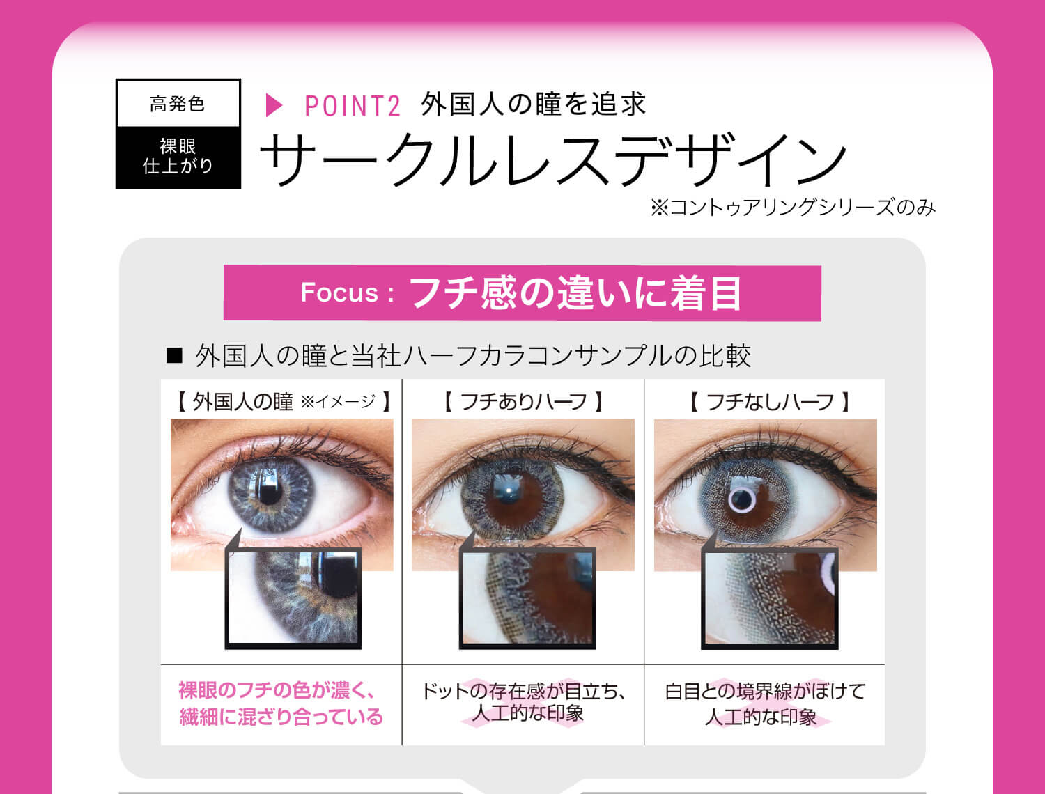 ねおイメージモデルカラコン SHERIQUE-シェリーク|高発色 裸眼仕上がり ▸POINT2 外国人の瞳を追求 サークルレスデザイン※コントゥアリングシリーズのみ Focus:フチ感の違いに着目 ■外国人の瞳と当社ハーフカラコンサンプルの比較 【外国人の瞳※イメージ】裸眼のフチの色が濃く、繊細に混ざり合っている。 【フチありハーフ】ドットの存在感が目立ち、人工的な印象 【フチなしハーフ】白目との境界線がぼけて人工的な印象
