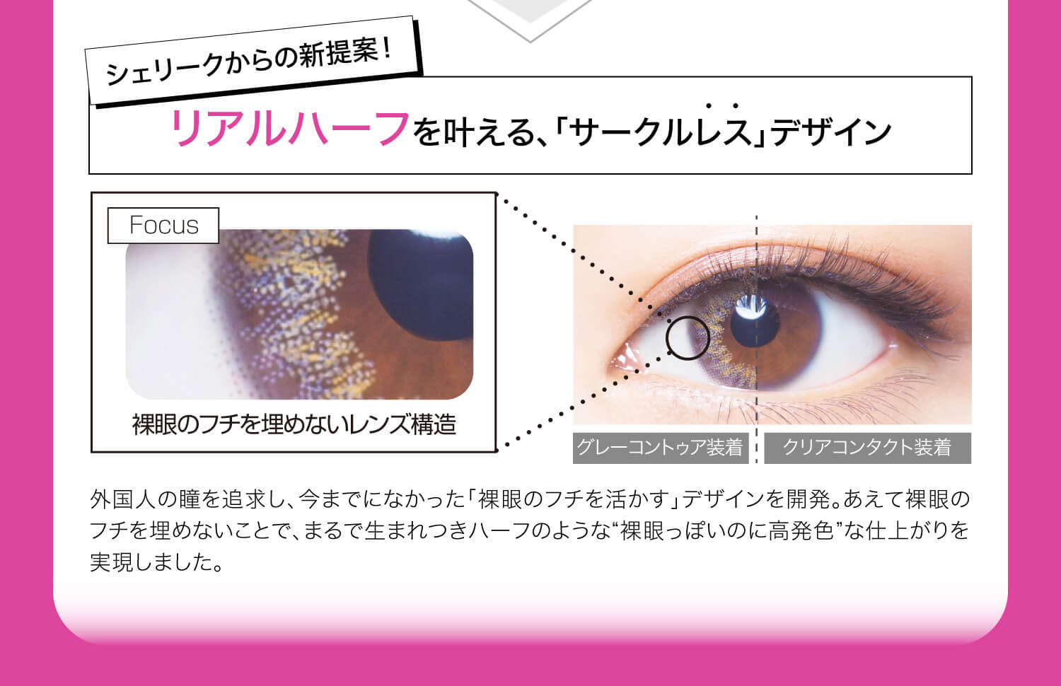 ねおイメージモデルカラコン SHERIQUE-シェリーク|シェリークからの新提案!リアルハーフを叶える、「サークルレスデザイン」 Focus 裸眼のフチを埋めないレンズ構造 グレーコントゥア装着 クリアコンタクト装着 外国人の瞳を追求し、今までになかった「裸眼のフチを活かす」デザインを開発。あえて裸眼のフチを埋めないことで、まるで生まれつきハーフのような”裸眼っぽいのに高発色”な仕上がりを実現しました。