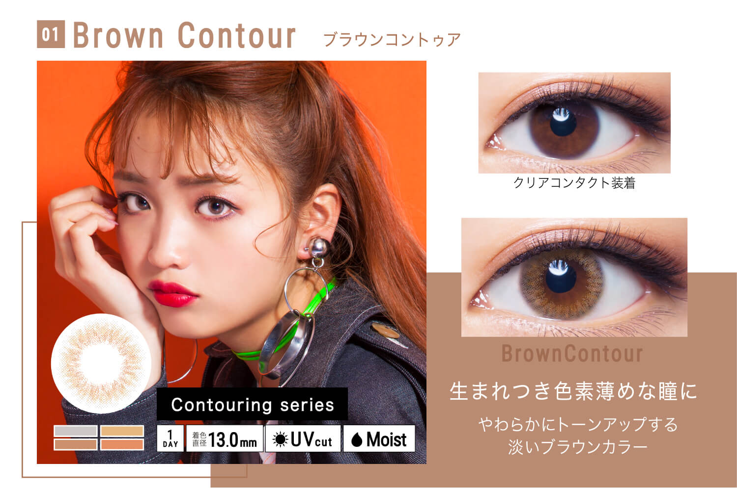 ねおイメージモデルカラコン SHERIQUE-シェリーク|01 Brown Contour-ブラウンコントゥア クリアコンタクト装着 Brown Contour 生まれつき色素薄めな瞳にやわらかにトーンアップする淡いブラウンカラー Contouringu series 1DAY 着色直径13.0mm UVcut Moist