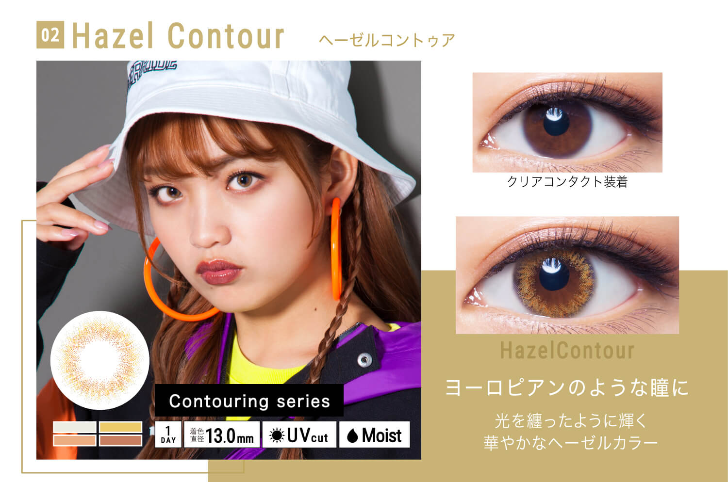 ねおイメージモデルカラコン SHERIQUE-シェリーク|02 Hazel Contour-ヘーゼルコントゥア クリアコンタクト装着 Hazel contour ヨーロピアンのうような瞳に 光を纏ったように輝く華やかヘーゼルカラー Contouring seiries 1DAY 着色直径13.0mm UVcut Moist
