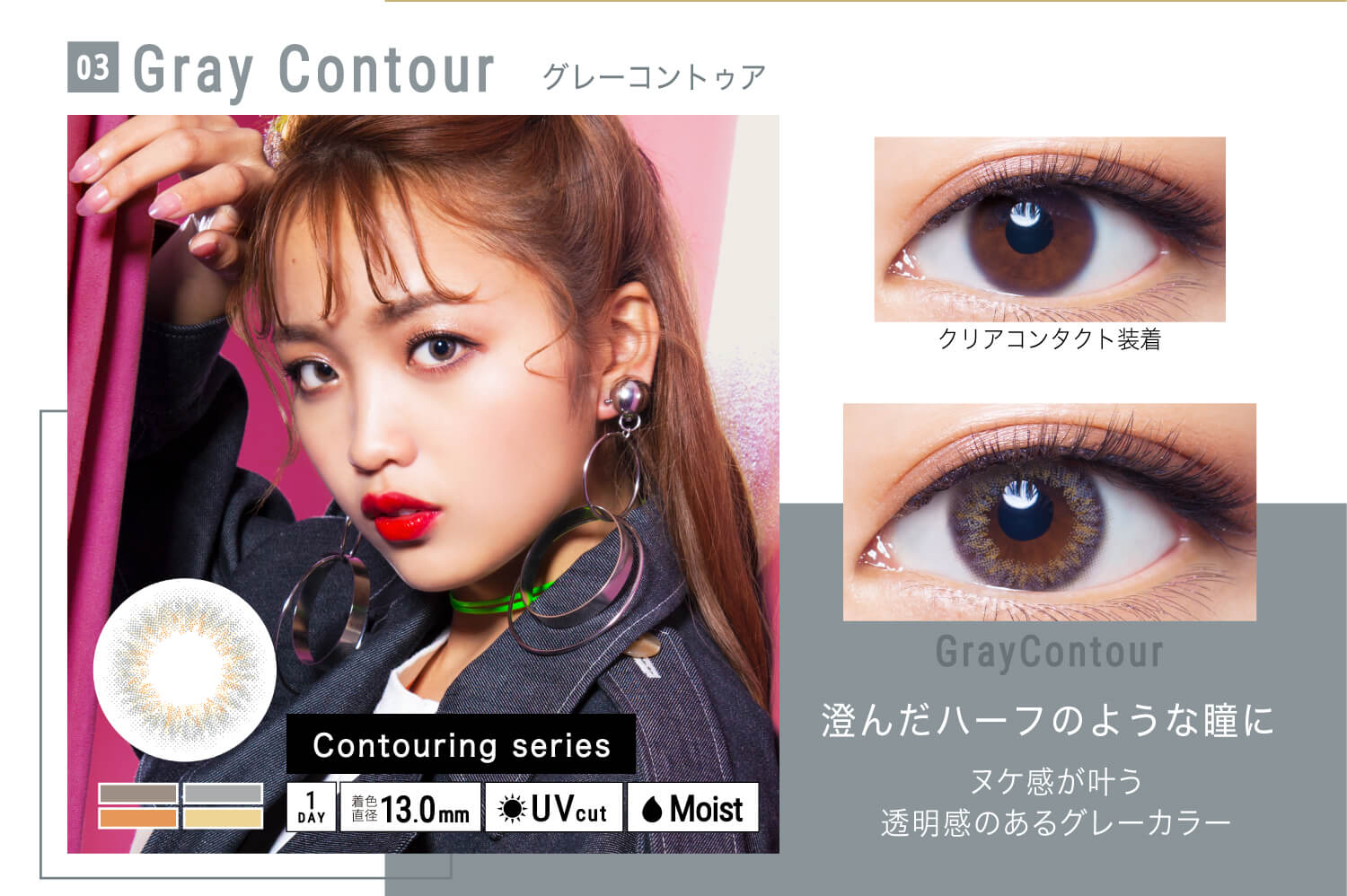 ねおイメージモデルカラコン SHERIQUE-シェリーク|03 Gray Contour-グレーコントゥア クリアコンタクト装着 Gray contour 澄んだハーフのような瞳に ヌケ感が叶う透明感のあるグレーカラー Contouring series 1DAY 着色直径13.0mm UVcut Moist