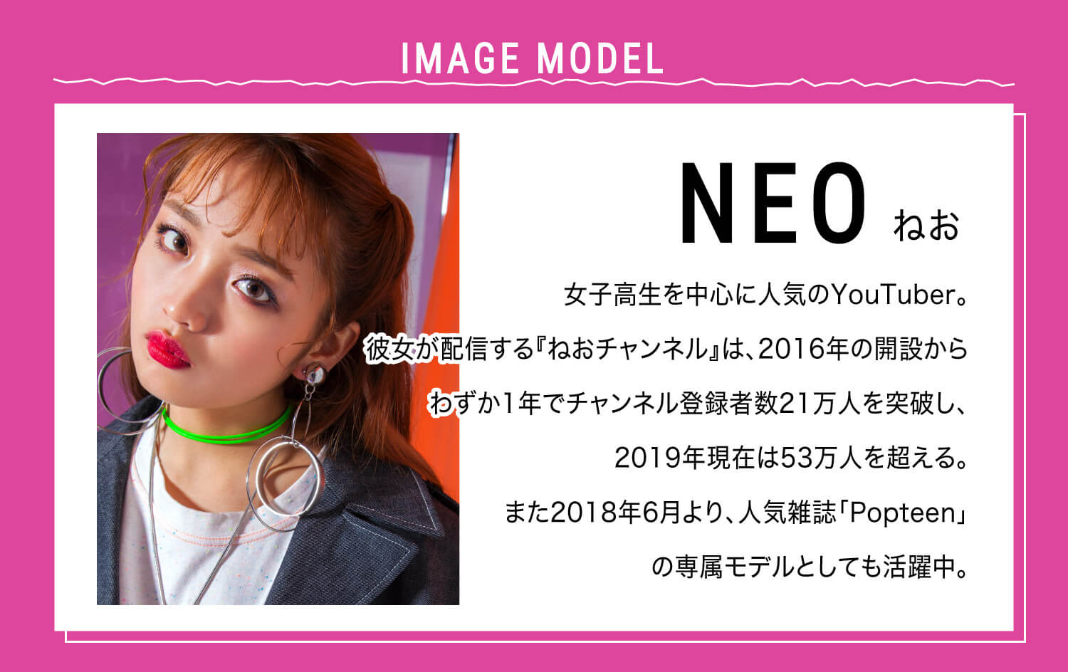 ねおイメージモデルカラコン SHERIQUE-シェリーク|IMAGE MODEL NEO ねお 女子高生を中心に人気のYoutuber。彼女が配信する『ねおチャンネル』は、2016年の開設からわずか1年でチャンネル登録者数21万人を突破し、2019年現在は53万人を超える。また2018年6月より、人気雑誌「Popteen」の専属モデルとしても活躍中。