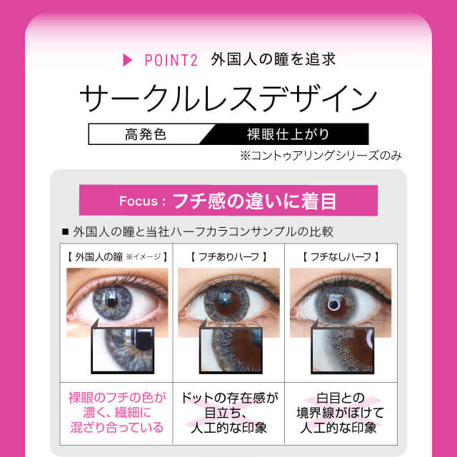 ねおイメージモデルカラコン SHERIQUE-シェリーク|高発色 裸眼仕上がり ▸POINT2 外国人の瞳を追求 サークルレスデザイン※コントゥアリングシリーズのみ Focus:フチ感の違いに着目 ■外国人の瞳と当社ハーフカラコンサンプルの比較 【外国人の瞳※イメージ】裸眼のフチの色が濃く、繊細に混ざり合っている。 【フチありハーフ】ドットの存在感が目立ち、人工的な印象 【フチなしハーフ】白目との境界線がぼけて人工的な印象