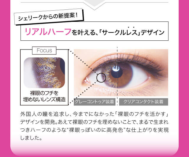 ねおイメージモデルカラコン SHERIQUE-シェリーク|シェリークからの新提案!リアルハーフを叶える、「サークルレスデザイン」 Focus 裸眼のフチを埋めないレンズ構造 グレーコントゥア装着 クリアコンタクト装着 外国人の瞳を追求し、今までになかった「裸眼のフチを活かす」デザインを開発。あえて裸眼のフチを埋めないことで、まるで生まれつきハーフのような”裸眼っぽいのに高発色”な仕上がりを実現しました。