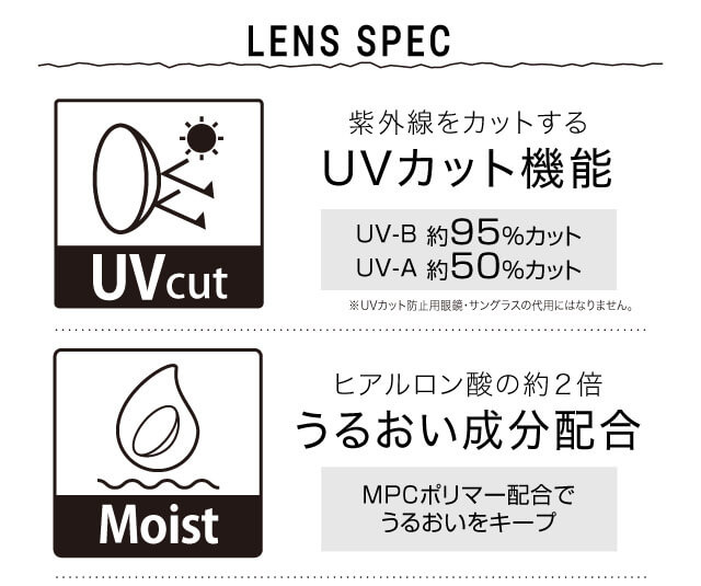 ねおイメージモデルカラコン SHERIQUE-シェリーク|LENS SPEC 紫外線をカットする UVカット機能 UV-B 約95%カット UV-A 約50%カット ※UVカット防止用眼鏡・サングラスの代用にはなりません。 Moist ヒアルロン酸の約2倍 うるおい成分配合 MPCポリマー配合でうるおいをキープ