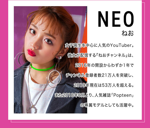 ねおイメージモデルカラコン SHERIQUE-シェリーク|ねお 女子高生を中心に人気のYoutuber。彼女が配信する『ねおチャンネル』は、2016年の開設からわずか1年でチャンネル登録者数21万人を突破し、2019年現在は53万人を超える。また2018年6月より、人気雑誌「Popteen」の専属モデルとしても活躍中。
