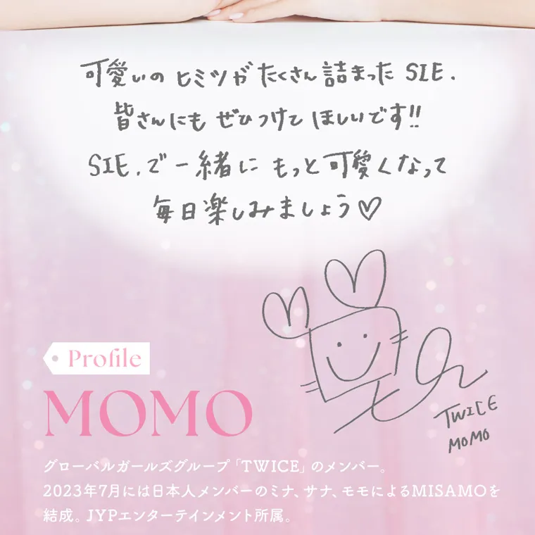 MOMOイメージモデル【シーワンデー／SIE 1day】｜可愛いのヒミツがたくさん詰まった SIE. 皆さんにもぜひつけてほしいです!! SIEで一緒にもっと可愛くなって 毎日楽しみましょう♡ Profile MOMO グローバルガールズグループ「TWICE」 のメンバー。2023年7月には日本人メンバーのミナ、サナ、モモによるMISAMOを 結成。 JYPエンターテインメント所属。