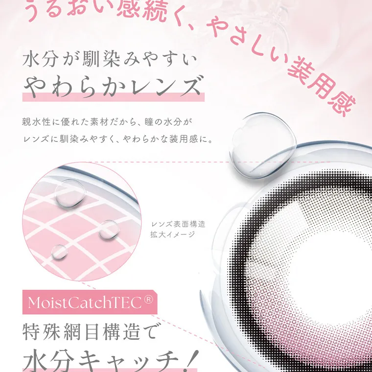 MOMOイメージモデル【シーワンデー／SIE 1day】｜うるおい感続く、やさしい装用感 水分が馴染みやすい やわらかレンズ 親水性に優れた素材だから、 瞳の水分が レンズに馴染みやすく、やわらかな装用感に。 レンズ表面構造 拡大イメージ Moist CatchTEC® 特殊網目構造で 水分キャッチ!