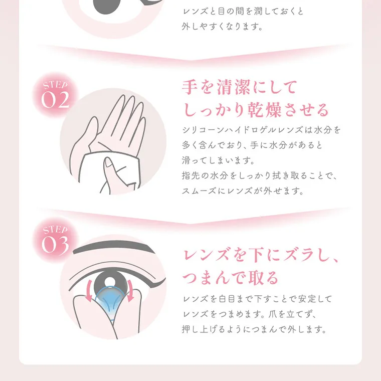 MOMOイメージモデル【シーワンデー／SIE 1day】｜レンズと目の間を潤しておくと 外しやすくなります。 STEP 02 手を清潔にして しっかり乾燥させる STEP 03 シリコーンハイドロゲルレンズは水分を 多く含んでおり、 手に水分があると 滑ってしまいます。 指先の水分をしっかり拭き取ることで、 スムーズにレンズが外せます。 レンズを下にズラし、つまんで取る レンズを白目まで下すことで安定して レンズをつまめます。 爪を立てず、 押し上げるようにつまんで外します。