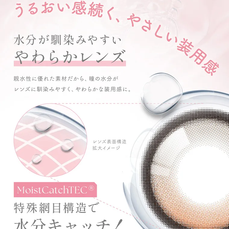 MOMOイメージモデル【シーマンスリー／SIE 1month】｜うるおい感続く、やさしい装用感 水分が馴染みやすい やわらかレンズ 親水性に優れた素材だから、 瞳の水分が レンズに馴染みやすく、やわらかな装用感に。 レンズ表面構造 拡大イメージ Moist CatchTEC® 特殊網目構造で 水分キャッチ!