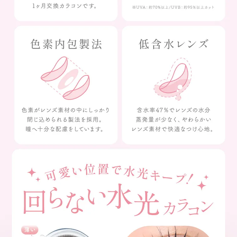 MOMOイメージモデル【シーマンスリー／SIE 1month】｜色素内包製法 色素がレンズ素材の中にしっかり 閉じ込められる製法を採用。 瞳へ十分な配慮をしています。　低含水レンズ 含水率47%でレンズの水分 蒸発量が少なく、やわらかい レンズ素材で快適なつけ心地。 可愛い位置で水光キープ! 回らない水光 カラコン