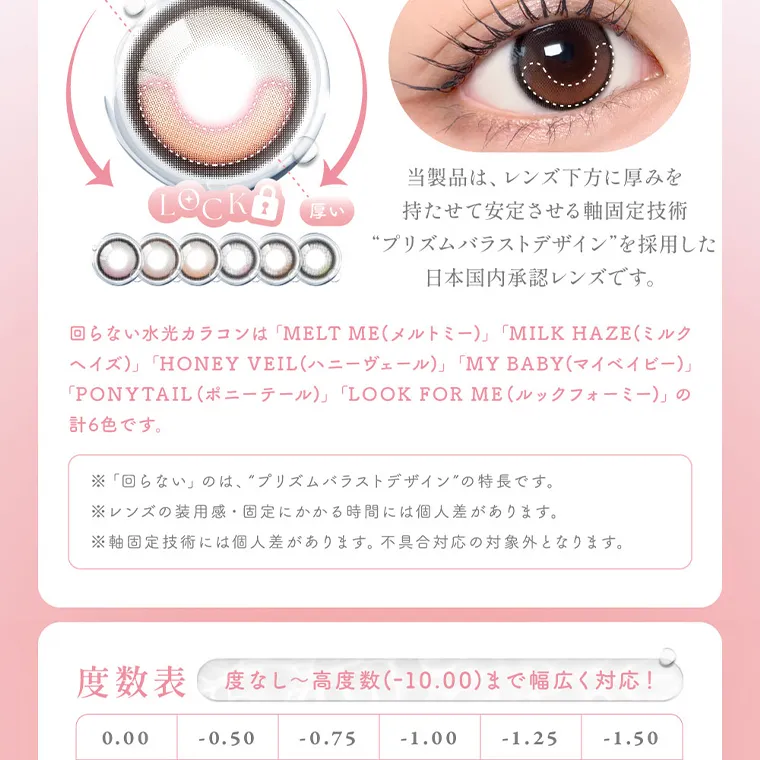 MOMOイメージモデル【シーマンスリー／SIE 1month】｜当製品は、レンズ下方に厚みを持たせて安定させる軸固定技術 “プリズムバラストデザイン”を採用した 日本国内承認レンズです。 回らない水光カラコンは 「MELT ME (メルトミー)」 「MILK HAZE (ミルク ヘイズ)」 「HONEY VEIL (ハニーヴェール)」 「MY BABY (マイベイビー)」 「PONYTAIL (ポニーテール)」 「LOOK FOR ME (ルックフォーミー)」 の 計6色です。 ※「回らない」のは、“プリズムバラストデザイン”の特長です。 ※レンズの装用感・固定にかかる時間には個人差があります。 ※軸固定技術には個人差があります。 不具合対応の対象外となります。 度数 度なし~高度数(-10.00)まで幅広く対応! 0.00 -0.50 -0.75 -1.00 -1.25 -1.50