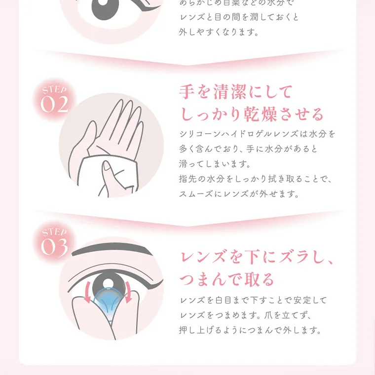 MOMOイメージモデル【シーマンスリー／SIE 1month】｜レンズと目の間を潤しておくと 外しやすくなります。 STEP 02 手を清潔にして しっかり乾燥させる STEP 03 シリコーンハイドロゲルレンズは水分を 多く含んでおり、 手に水分があると 滑ってしまいます。 指先の水分をしっかり拭き取ることで、 スムーズにレンズが外せます。 レンズを下にズラし、つまんで取る レンズを白目まで下すことで安定して レンズをつまめます。 爪を立てず、 押し上げるようにつまんで外します。