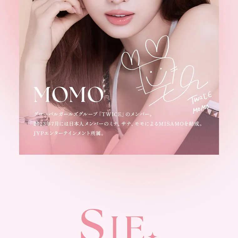 MOMOイメージモデル【シーマンスリー／SIE 1month】｜MOMO グローバルガールズグループ 「TWICE」 のメンバー。 TWICE MOMO 2023年7月には日本人メンバーのミナ、サナ、モモによるMISAMOを結成。 JYPエンターテインメント所属。