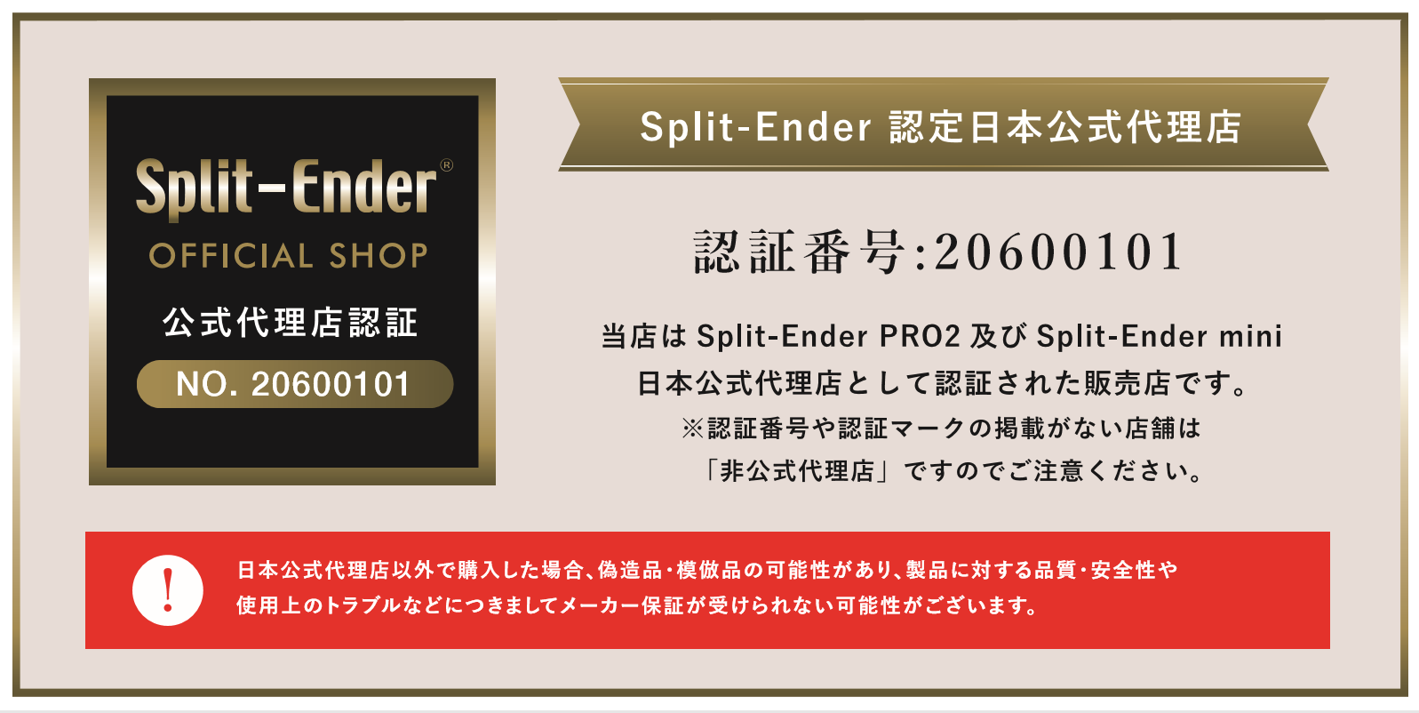 Split-Ender　スプリットエンダー　 認定日本公式代理店　Split-Ender OFFICIAL SHOP　認証番号:20600101　公式代理店認証NO.20600101　当店は Split-Ender PRO2 及び Split-Ender mini 　スプリットエンダーミニ　日本公式代理店として認証された販売店です。 ※認証番号や認証マークの掲載がない店舗は 「非公式代理店」ですのでご注意ください。日本公式代理店以外で購入した場合、偽造品・模倣品の可能性があり、製品に対する品質・安全性や 使用上のトラブルなどにつきましてメーカー保証が受けられない可能性がございます。