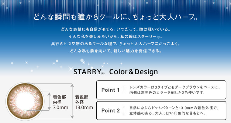 浦浜アリサイメージモデルカラコン STARRY-スターリー|【どんな瞬間も瞳からクールに、ちょっと大人ハーフ。】どんな表情にも自信がもてる。いつだって、瞳は輝いている。そんな私を楽しみたいから、私の瞳はスターリー。奥行きとつや感のあるクールな瞳で、ちょっと大人ハーフにかっこよく。どんな私も前を向いて、新しい魅力を発信できる。STARRY Color&Design 着色部内径7.0mm/着色部外径13.0mm(Point1)レンズカラーは3タイプともダークブラウンをベースに、内側は高発色のカラーを配した2色使いです。(Point2)自然になじむドットパターンと13.0mmの着色外径で、立体感のある、大人っぽい印象的な目もとへ。