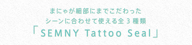 【セミニータトゥーシール】まにゃが細部にまでこだわったシーンに合わせて使える全3種類「SEMNY Tattoo Seal」｜フラッシュタトゥー