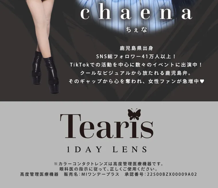 ちぇなイメージモデル Tearis -ティアリス｜chaena ちぇな 鹿児 島県出身 SNSフォ ロ ワ ー 4 1万人以上! TikTokでの活動を中心に数々のイベントに出演中! ク ールなビジュアルから放たれる鹿児島弁。 そのギャップから心を奪われ、 女性ファンが急増中 Tearis 1 DAY LENS ※カラーコンタクトレンズは高度管 理医療機器です。 眼科医の指示に従って、正しくご使用ください。 高度管理医療機器販売名: MIワンデープラス 承認番号:22500BZX00009A02