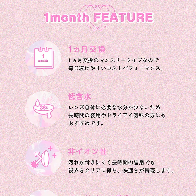 指原莉乃(さっしー)イメージモデル【トパーズマンスリー／TOPARDS monthly】｜1month FEATURE 1ヵ月交換 1ヵ月交換のマンスリータイプなので毎日続けやすいコストパフォーマンス。 低含水 レンズ自体に必要な水分が少ないため長時間の装用やドライアイ気味の方にもおすすめです。非イオン性 汚れが付きにくく長時間の装用でも視界をクリアに保ち、快適さが持続します。 