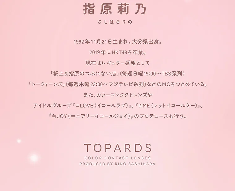指原莉乃(さっしー)イメージモデル【トパーズマンスリー／TOPARDS monthly】｜指原莉乃 さしはらりの 1992年11月21日生まれ。大分県出身。20191年にHKT48を卒業。現在はレギュラー番組として「坂上＆指原のつぶれない店」（毎週日曜19:00~TBS系列）「トークィーンズ」（毎週木曜23:00~フジテレビ系列）などのMCをつとめている。また、カラーコンタクトレンズやアイドルグループ『=LOVE（イコールラブ）』、『≠ME（ノットイコールミー）』、『≒JOY（＝ニアリーイコールジョイ）』のプロデュースも行う。 TOPARDS