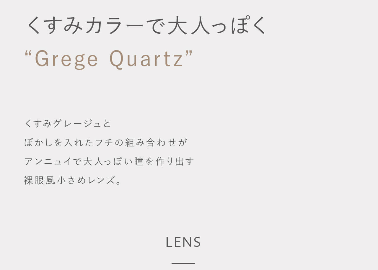 指原莉乃イメージモデルカラコン TOPARDS-トパーズ|くすみカラーで大人っぽく gregequartz くすみグレージュとぼかしを入れたフチの組み合わせがアンニュイで大人っぽい瞳を作り出す裸眼風小さめレンズ。 LENS