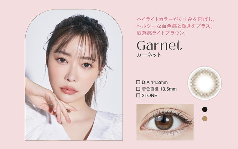 指原莉乃イメージモデルカラコン TOPARDS-トパーズ|ハイライトカラーがくすみを飛ばし、ヘルシーな血色感と輝きをプラス。洒落感ライトブラウン。 Garnet ガーネット DIA14.2mm 着色直径13.5mm 2TONE