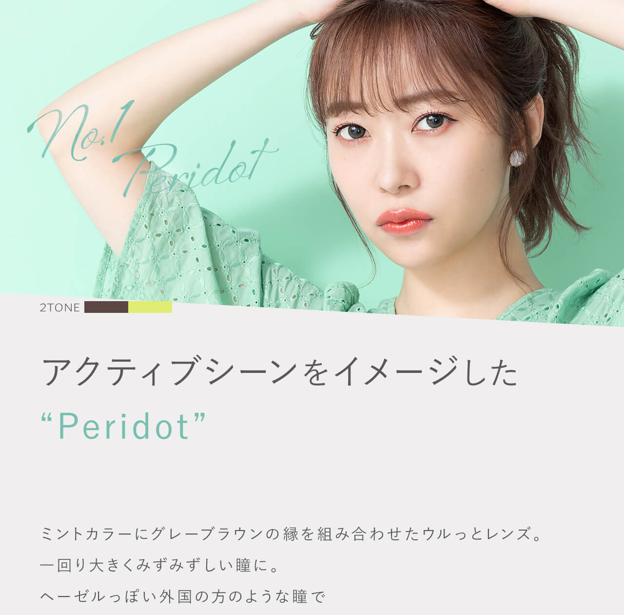 指原莉乃イメージモデルカラコン TOPARDS-トパーズ|No.1 Peridot 2TONE アクティブシーンをイメージした”Peridot” ミントカラーにグレーブラウンの縁を組み合わせたウルっとレンズ。 一回り大きくみずみずしい瞳に。ヘーゼルっぽい外国の方のような瞳で