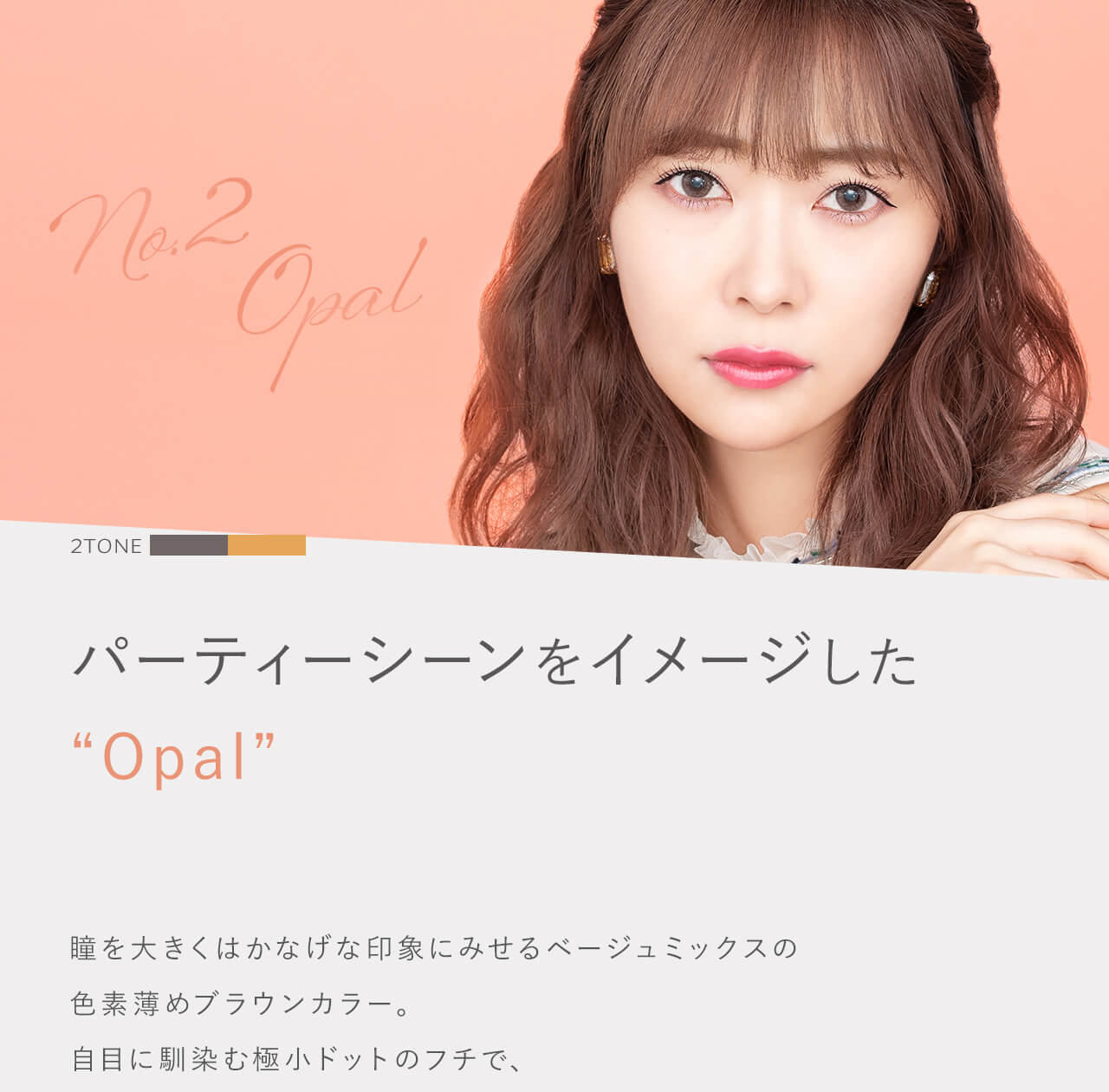 指原莉乃イメージモデルカラコン TOPARDS-トパーズ|No.2 Opal 2TONE パーティーシーンをイメージした”Opal” 瞳を大きくはかなげな印象にみせるベージュミックスの色素薄めブラウンカラー。自目に馴染む極小ドットのフチで、