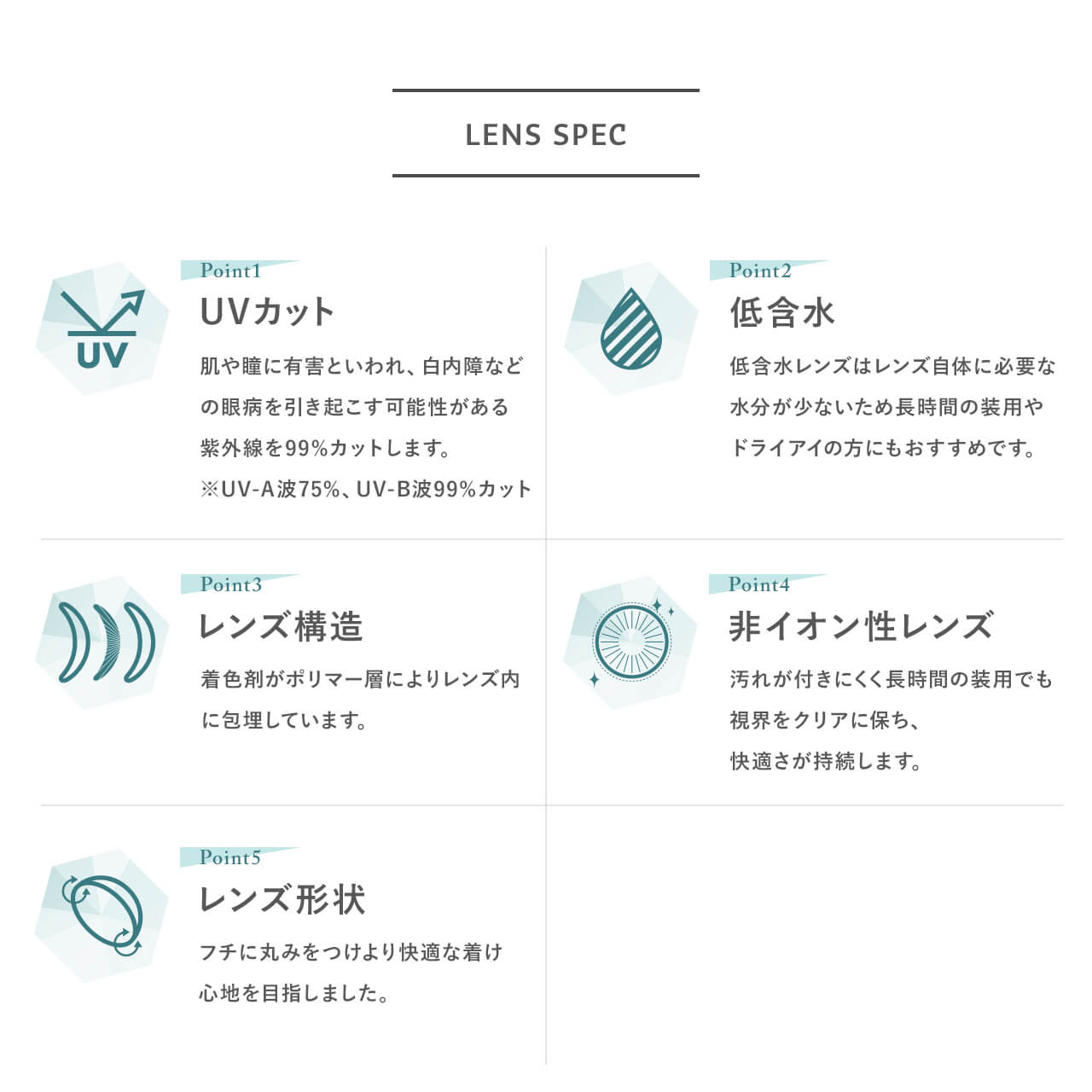 指原莉乃イメージモデルカラコン TOPARDS-トパーズ|LENS SPEC Point1 UVカット 肌や瞳に有害といわれ、白内障などの眼病を引き起こす可能性がある紫外線を99%カットします。※UV-A波75%、UV-B波99%カット Point2 低含水 低含水レンズはレンズ自体に必要な水分が少ないため長時間の装用やドライアイの方にもおすすめです。 Point3 レンズ構造 着色剤がポリマー層によりレンズ内に包埋しています。 Point4 非イオン性レンズ 汚れが付きにくく長時間の装用でも視界をクリアに保ち、快適さが持続します。 Point5 レンズ形状 フチに丸みをつけより快適な着け心地を目指しました。