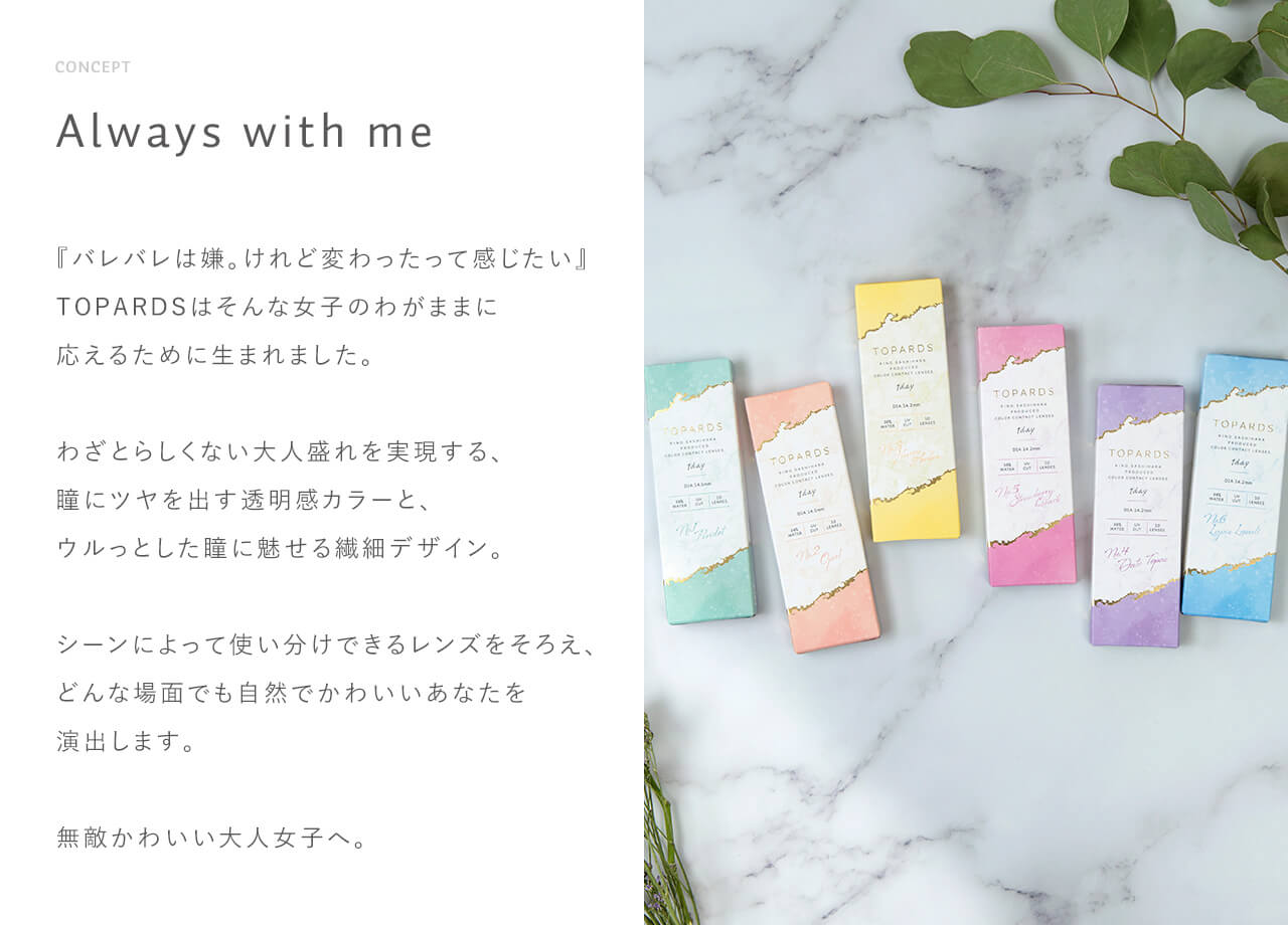 指原莉乃イメージモデルカラコン TOPARDS-トパーズ|CONCEPT Always with me 『バレバレは嫌。けれど変わったって感じたい』TOPARDSはそんな女子のわがままに応えるために生まれました。 わざとらしくない大人盛れを実現する、瞳にツヤを出す透明感カラーと、ウルっとした瞳に魅せる繊細デザイン。シーンによって使い分けできるレンズをそろえ、どんな場面でも自然でかわいいあなたを演出します。無敵かわいい大人女子へ。