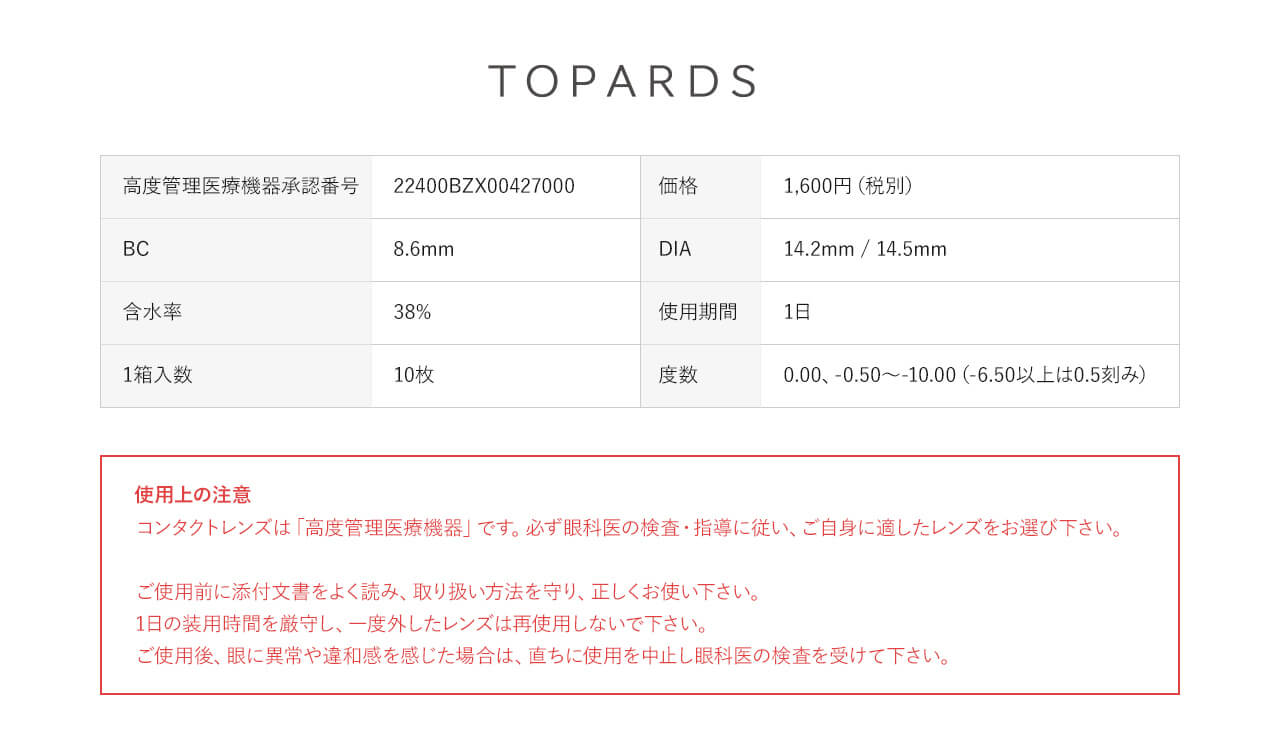 指原莉乃イメージモデルカラコン TOPARDS-トパーズ|TOPARDS 高度管理医療機器承認番号:22400BZX00427000 価格:1,600円(税別) BC:8.6mm DIA:14.2mm 含水率:38% 使用期限:1日 1箱入数:10枚 度数0.00(度なし)、-0.50~-10.00(-6.50以上は0.5刻み) 使用上の注意 コンタクトレンズは「高度管理医療機器」です。必ず眼科医の検査・指導に従い、ご自身に適したレンズをお選び下さい。ご使用前に添付文書をよく読み、取り扱い方法を守り、正しくお使い下さい。1日の装用時間を厳守し、一度外したレンズは際しようしないで下さい。ご使用後、眼に異常や違和感を感じた場合は、直ちに使用を中止し眼科医の検査を受けて下さい。
