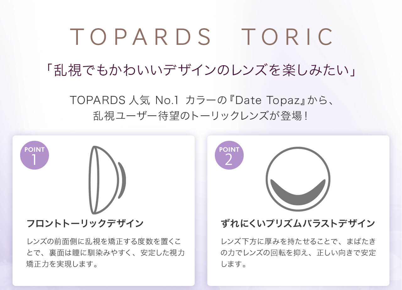 指原莉乃イメージモデルカラコン TOPARDS-トパーズ|TOPARDS TORIC 「乱視でもかわいいデザインのレンズを楽しみたい」 TOPARDS 人気No. 1カラーの「Date Topaz」から、乱視ユーザー待望のトーリックレンズが登場! POINT1 フロントトーリックデザイン レンズの前面側に乱視を矯正する度数を置くことで、裏面は瞳に馴染みやすく、安定した視力矯正を実感できます。 POINT2 ずれにくいプリズムバラストデザイン レンズ下方に厚みを持たせることで、まばたきの力でレンズの回転を抑え、正しい向きで安定します。