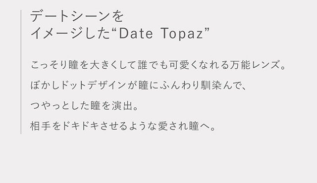 指原莉乃イメージモデルカラコン TOPARDS-トパーズ|デートシーンをイメージした”Date Topaz” こっそり瞳を大きくして誰でも可愛くなれる万能レンズ。ぼかしドットデザインが瞳にふんわり馴染んで、つやっとした瞳を演出。男性受けバッチリの愛され瞳へ。