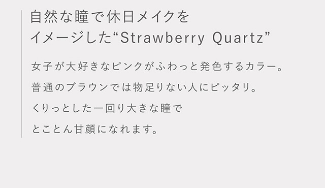 指原莉乃イメージモデルカラコン TOPARDS-トパーズ|自然な瞳で休日メイクをイメージした”Strawberry Quartz” 女子が大好きなピンクがふわっと発色するカラー。普通のブラウンでは物足りない人にピッタリ。くりっとした一回り大きな瞳でとことん甘顔になれます。