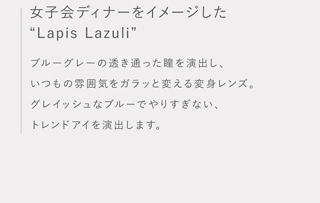 指原莉乃イメージモデルカラコン TOPARDS-トパーズ|女子会ディナーをイメージした”Lapis Lazuli” ブルーグレーの透き通った瞳を演出し、いつもの雰囲気をガラッと変える変身レンズ。グレイッシュなブルーでやりすぎない、トレンドアイを演出します。