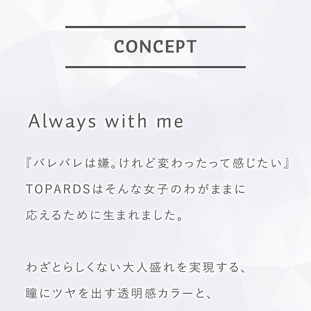 指原莉乃イメージモデルカラコン TOPARDS-トパーズ|CONCEPT Always with me 『バレバレは嫌。けれど変わったって感じたい』TOPARDSはそんな女子のわがままに応えるために生まれました。 わざとらしくない大人盛れを実現する、瞳にツヤを出す透明感カラーと、