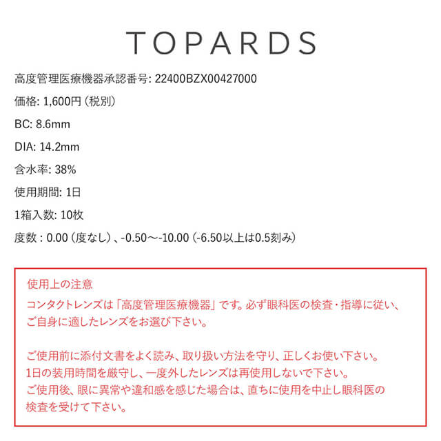 指原莉乃イメージモデルカラコン TOPARDS-トパーズ|TOPARDS 高度管理医療機器承認番号:22400BZX00427000 価格:1,600円(税別) BC:8.6mm DIA:14.2mm 含水率:38% 使用期限:1日 1箱入数:10枚 度数0.00(度なし)、-0.50~-10.00(-6.50以上は0.5刻み) 使用上の注意 コンタクトレンズは「高度管理医療機器」です。必ず眼科医の検査・指導に従い、ご自身に適したレンズをお選び下さい。ご使用前に添付文書をよく読み、取り扱い方法を守り、正しくお使い下さい。1日の装用時間を厳守し、一度外したレンズは際しようしないで下さい。ご使用後、眼に異常や違和感を感じた場合は、直ちに使用を中止し眼科医の検査を受けて下さい。