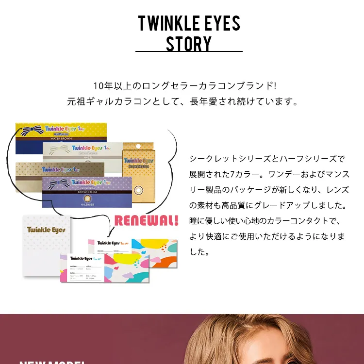 かとみか(加藤美佳)イメージモデル トゥインクルアイズワンデー UV+/Twinkle Eyes 1day UV+ |10年以上のロングセラーカラコンブランド！がんぞギャルカラコンとして、長年愛され続けています。シークレットシリーズとハーフシリーズで展開された7カラー・ワンデーおよびマンスリー製品のパッケージが新しくなり、レンズの素材も高品質にグレードアップしました。瞳に優しい使い心地のカラーコンタクトで、より快適にご使用いただけるようになりました。