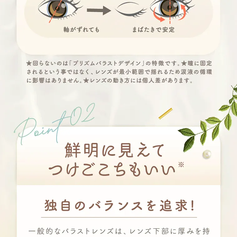坂巻有紗イメージモデルカラコン unrolla｜軸がずれても まばたきで安定 ★回らないのは「プリズムバラストデザイン」の特徴です。 ★瞳に固定 されるという事ではなく、レンズが最小範囲で揺れるため涙液の循環 に影響はありません。レンズの動き方には個人差があります。 Paint 02 鮮明に見えて つけごこちもいい※ 独自のバランスを追求!