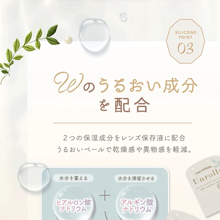 坂巻有紗イメージモデルカラコン unrolla｜POINT 03 Wのうるおい成分 を配合 2つの保湿 成 分をレンズ保存液に配合 うる お い ベールで乾燥感や異物感を軽減。 水分を蓄える ヒア ルロン酸 ナ トリウム + 水分を滞留させる アルギン酸 ナトリウム