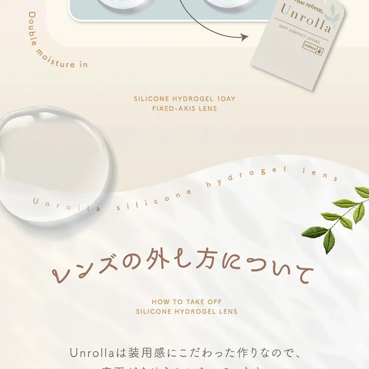 坂巻有紗イメージモデルカラコン unrolla｜レンズの外し方について HOW TO TAKE OFF SILICONE HYDROGEL LENS Unrolla は装 用 感にこだわった作りなので、 表 面がなめらかになっています。 外しづらいと感じた場合は 下 記をご参考にしてください。
