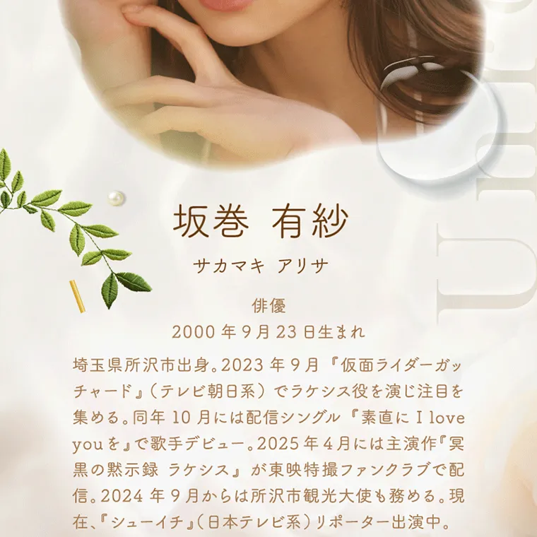 坂巻有紗イメージモデルカラコン unrolla｜ 坂巻 有紗 サカマキ アリサ 俳優 2000年9月23日生まれ 埼玉県所沢市出身。 2023年9月 『仮面ライダーガッ チャード』 (テレビ朝日系)でラケシス役を演じ注目を 集める。 同年10月には配信シングル 『素直に I love you を 』 で歌手デビュー。 2025年4月には主演作『冥 黒の黙示録 ラケシス』が東映特撮ファンクラブで配 信。 2024年9月からは所沢市観光大使も務める。現 在、『シューイチ」(日本テレビ系) リポーター出演中。