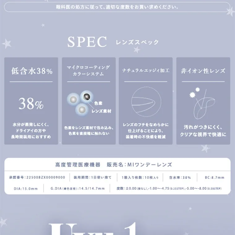 あやちゃんイメージモデルカラコン uyu|眼科医の処方に従って、適切な度数をお買い求めください。 SPEC レンズスペック 低含水38% 38% 水分が蒸発しにくく、 ドライアイの方や 長時間装用におすすめ マイクロコーティング カラーシステム 色素をレンズ素材で包み込み、 色素を直接に触れない ナチュラルエッジィ加工 レンズのフチをなめらかに 仕上げることにより、 装着時の不快感を軽減 非イオン性レンズ 汚れがつきにくく、 クリアな視界で快適に 高度管理医療機器 販売名: MIワンデーレンズ 承認番号:22500BZX00009000 装用期間 1日使い捨て 1箱入り枚数:10枚入り 含水率:38% BC:8.7mm DIA:15.0mm G.DIA (色) 14.5/14.7mm 度数:±0.00(度なし) 1.00~-4.75 (0.25STEP), -5.00~-8.00(0.50STEP)