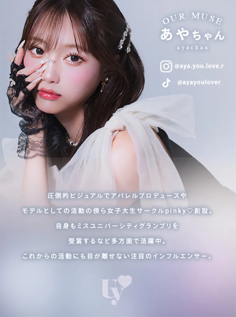 あやちゃんイメージモデルカラコン uyu|OUR MUSE あやちゃん ayachan @aya.you.love.r @ayayoulover 圧倒的ビジュアルでアパレルプロデュースやモデルとしての活動の傍ら女子大生サークル pinky♡創設。自身もミスユニバーシティグランプリを受賞するなど多方面で活躍中。これからの活動にも目が離せない注目のインフルエンサー。