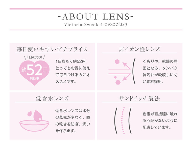 菜々緒イメージモデルカラコン Victoria 2week -ヴィクトリア2ウィーク|【ABOUT LENS/Victoria 2week 4つのこだわり】<毎日使いやすいプチプライス>1日あたり約52円とってもお得に使えて毎日つける方にオススメです。<非イオン性レンズ>くもりや、乾燥の原 因となる、タンパク質汚れが吸収しにくい素材採用。<低含水レンズ>低含水レンズは水分の蒸発が少なく、瞳の乾きを防ぎ、潤いを保ちます。<サンドイッチ製法>色素が直接瞳に触れる心配がないように配慮しています。